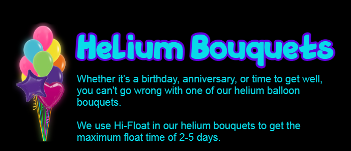 A small banner reads: HELIUM BOUQUETTES, in large blue and purple header.

Under the heading reads: Whether it's a birthday, anniversary, or time to get well, you can't go wrong with one of our helium balloon bouquets. We use Hi-Float in our helium bouquets to get the maximum float time of 2-5 days. Please order helium balloons at least 24 hours in advance.

To the left of the text is an image of a bunch of helium balloons: The round latex balloons are pink, orange, yellow, green, blue, and purple. There is one foil purple star balloon, and one foil magenta heart balloon in the bouquet.